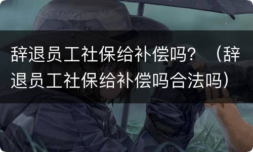 辞退员工社保给补偿吗？（辞退员工社保给补偿吗合法吗）