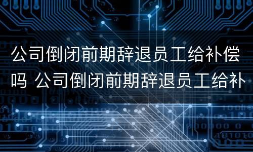 公司倒闭前期辞退员工给补偿吗 公司倒闭前期辞退员工给补偿吗合法吗