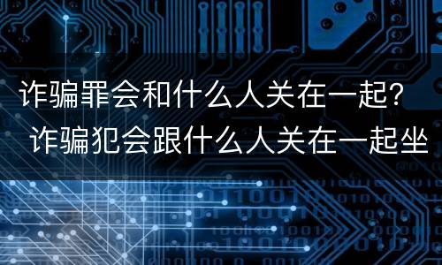 诈骗罪会和什么人关在一起？ 诈骗犯会跟什么人关在一起坐牢