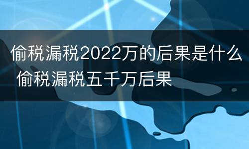 偷税漏税2022万的后果是什么 偷税漏税五千万后果