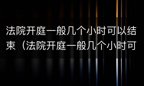 法院开庭一般几个小时可以结束（法院开庭一般几个小时可以结束金钱纠纷）