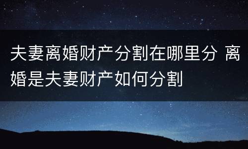 夫妻离婚财产分割在哪里分 离婚是夫妻财产如何分割