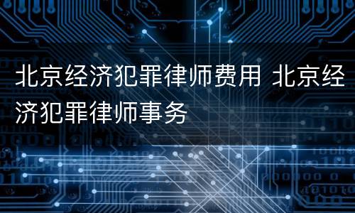 北京经济犯罪律师费用 北京经济犯罪律师事务