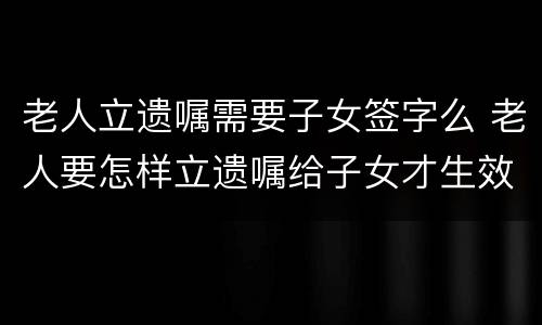 老人立遗嘱需要子女签字么 老人要怎样立遗嘱给子女才生效