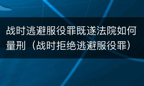 战时逃避服役罪既遂法院如何量刑（战时拒绝逃避服役罪）