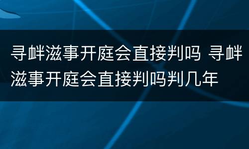 寻衅滋事开庭会直接判吗 寻衅滋事开庭会直接判吗判几年
