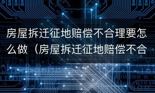 房屋拆迁征地赔偿不合理要怎么做（房屋拆迁征地赔偿不合理要怎么做证明）