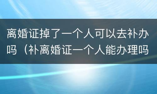 离婚证掉了一个人可以去补办吗（补离婚证一个人能办理吗）