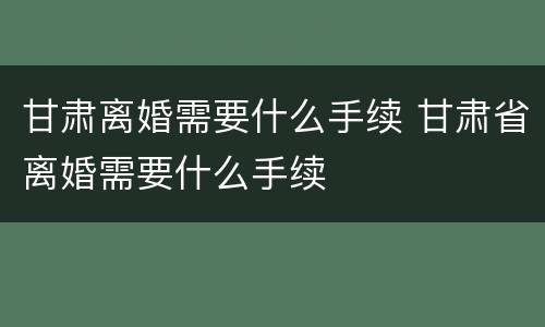 甘肃离婚需要什么手续 甘肃省离婚需要什么手续