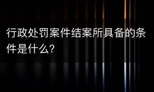 行政处罚案件结案所具备的条件是什么？