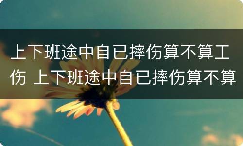 上下班途中自已摔伤算不算工伤 上下班途中自已摔伤算不算工伤保险