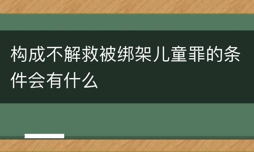 构成不解救被绑架儿童罪的条件会有什么