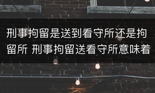 刑事拘留是送到看守所还是拘留所 刑事拘留送看守所意味着什么