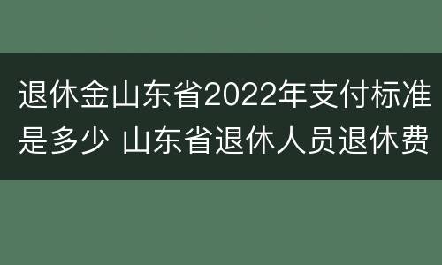 退休金山东省2022年支付标准是多少 山东省退休人员退休费