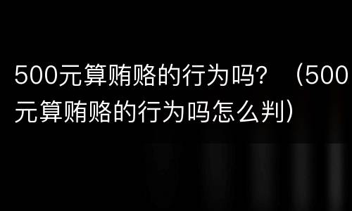 500元算贿赂的行为吗？（500元算贿赂的行为吗怎么判）