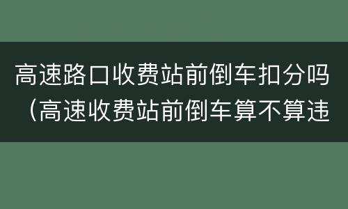 高速路口收费站前倒车扣分吗（高速收费站前倒车算不算违章）