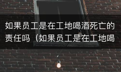 如果员工是在工地喝酒死亡的责任吗（如果员工是在工地喝酒死亡的责任吗赔偿多少）