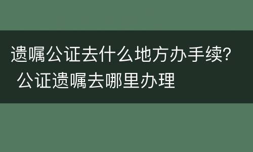 遗嘱公证去什么地方办手续？ 公证遗嘱去哪里办理