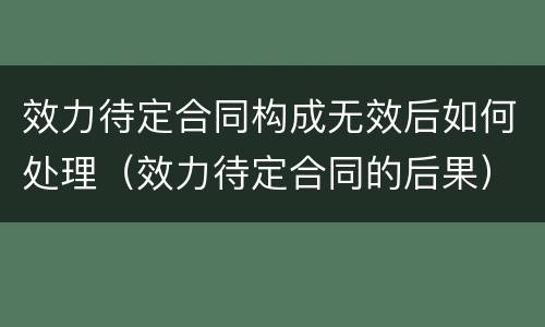 效力待定合同构成无效后如何处理（效力待定合同的后果）