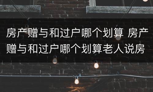 房产赠与和过户哪个划算 房产赠与和过户哪个划算老人说房子给我了是啥意思