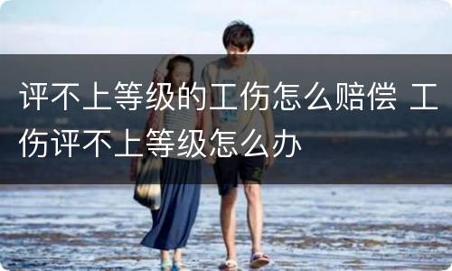 评不上等级的工伤怎么赔偿 工伤评不上等级怎么办