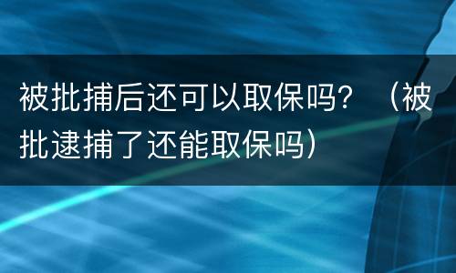 被批捕后还可以取保吗?(被批逮捕了还能取保吗)