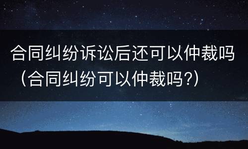 合同纠纷诉讼后还可以仲裁吗（合同纠纷可以仲裁吗?）