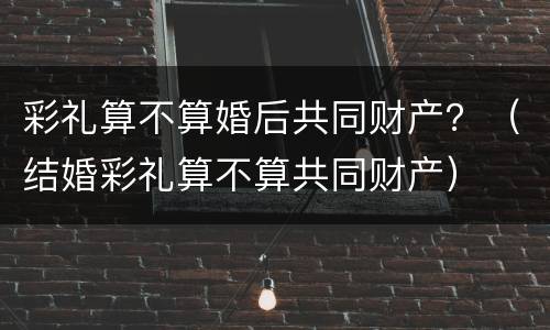 彩礼算不算婚后共同财产？（结婚彩礼算不算共同财产）