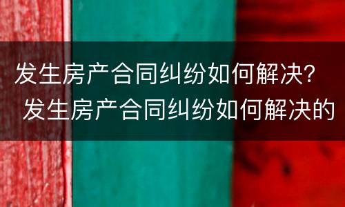发生房产合同纠纷如何解决？ 发生房产合同纠纷如何解决的