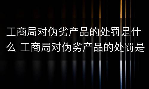 工商局对伪劣产品的处罚是什么 工商局对伪劣产品的处罚是什么意思