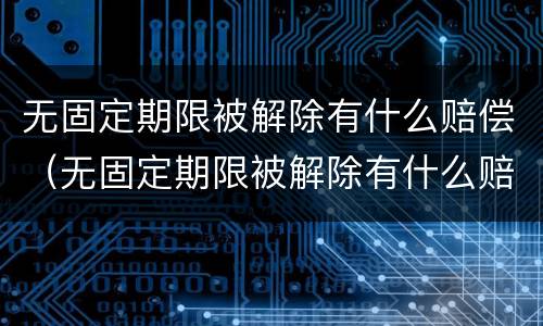 无固定期限被解除有什么赔偿（无固定期限被解除有什么赔偿标准）