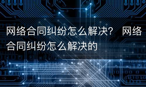 网络合同纠纷怎么解决？ 网络合同纠纷怎么解决的