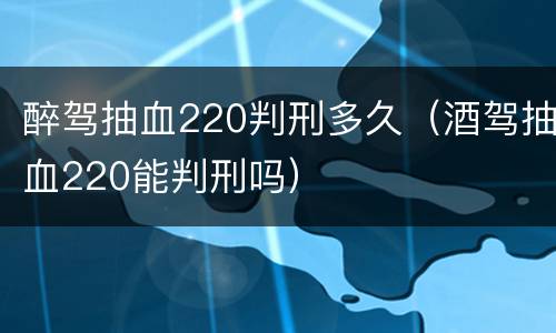 醉驾抽血220判刑多久（酒驾抽血220能判刑吗）