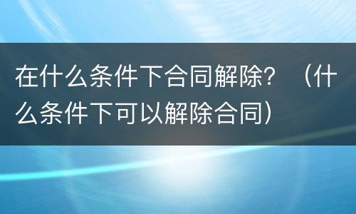 在什么条件下合同解除？（什么条件下可以解除合同）