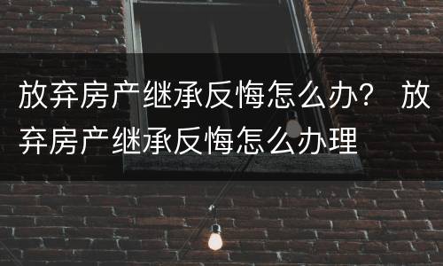 放弃房产继承反悔怎么办？ 放弃房产继承反悔怎么办理