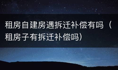 租房自建房遇拆迁补偿有吗（租房子有拆迁补偿吗）