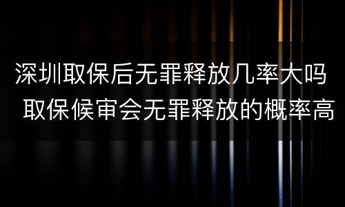 深圳取保后无罪释放几率大吗 取保候审会无罪释放的概率高吗