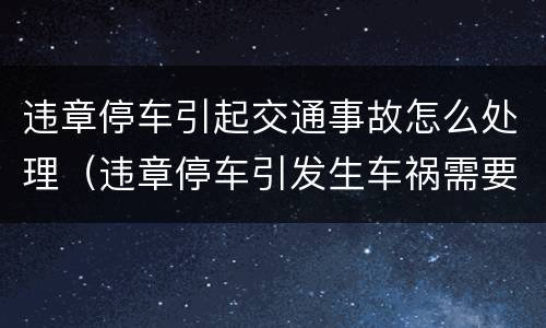 违章停车引起交通事故怎么处理（违章停车引发生车祸需要担多少责）