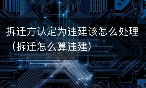 拆迁方认定为违建该怎么处理（拆迁怎么算违建）