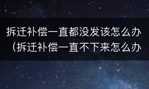 拆迁补偿一直都没发该怎么办（拆迁补偿一直不下来怎么办）