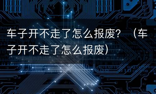 车子开不走了怎么报废？（车子开不走了怎么报废）