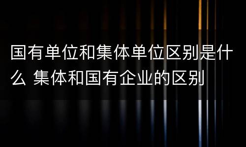国有单位和集体单位区别是什么 集体和国有企业的区别