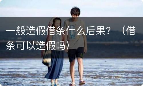 一般造假借条什么后果？（借条可以造假吗）