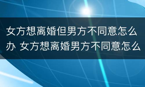 女方想离婚但男方不同意怎么办 女方想离婚男方不同意怎么办?
