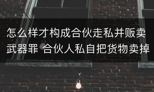 怎么样才构成合伙走私并贩卖武器罪 合伙人私自把货物卖掉咋办