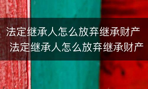 法定继承人怎么放弃继承财产 法定继承人怎么放弃继承财产继承权