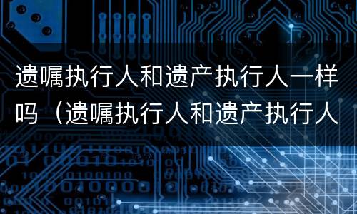 遗嘱执行人和遗产执行人一样吗（遗嘱执行人和遗产执行人一样吗怎么办）