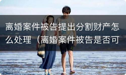 离婚案件被告提出分割财产怎么处理（离婚案件被告是否可以要求原告赔偿）