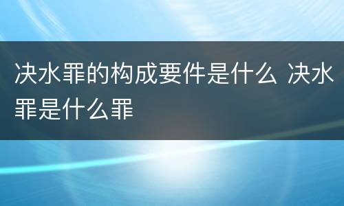 决水罪的构成要件是什么 决水罪是什么罪