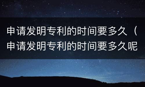 申请发明专利的时间要多久（申请发明专利的时间要多久呢）